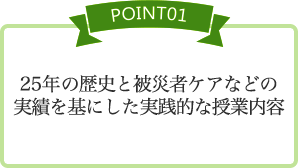 [POINT01] 25年の歴史と被災者ケアなどの実績を基にした実践的な授業内容