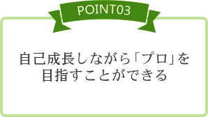 [POINT03] 自己成長しながら「プロ」を目指すことができる