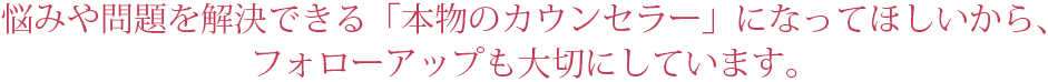 悩みや問題を解決できる「本物のカウンセラー」になってほしいから、フォローアップも大切にしています。