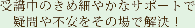 受講中のきめ細やかなサポートで疑問や不安をその場で解決！